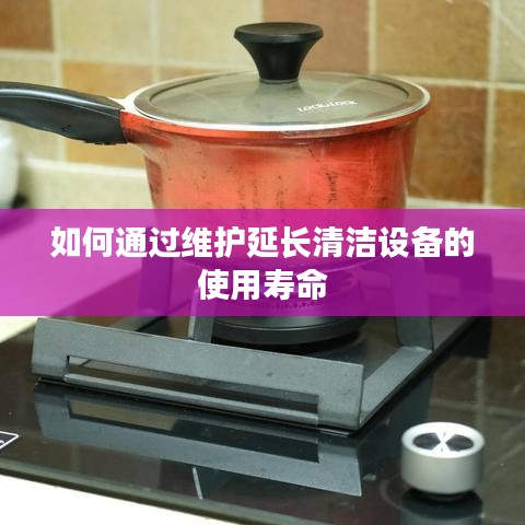 清洁设备维护秘籍，延长使用寿命的诀窍