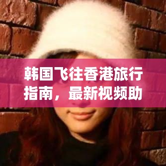 韩国飞往香港旅行指南，最新视频助你轻松出行！