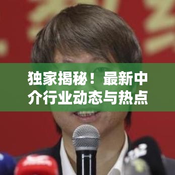 独家揭秘！最新中介行业动态与热点新闻一网打尽！