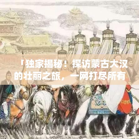 「独家揭秘！探访蒙古大汉的壮丽之旅，一网打尽所有绝美景点！」